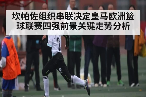 坎帕佐组织串联决定皇马欧洲篮球联赛四强前景关键走势分析 | Starsky